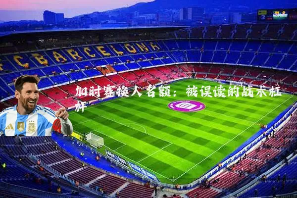 加时赛换人名额：被误读的战术杠杆