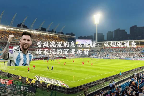 晋级流程的底层逻辑：从规则到竞技表现的深度拆解