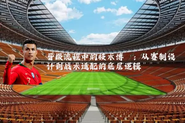 晋级流程中的技术博弈：从赛制设计到战术适配的底层逻辑