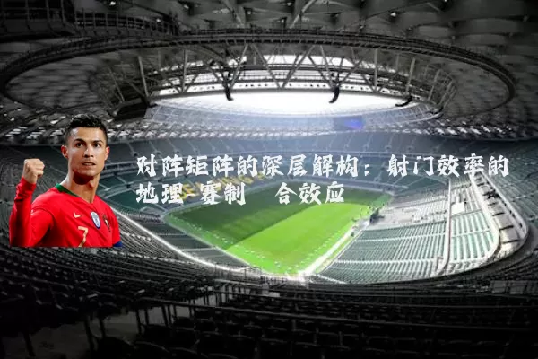对阵矩阵的深层解构：射门效率的地理-赛制耦合效应